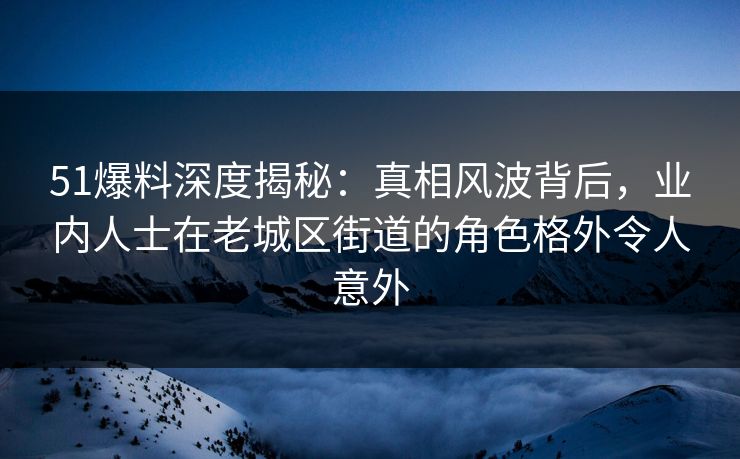 51爆料深度揭秘：真相风波背后，业内人士在老城区街道的角色格外令人意外