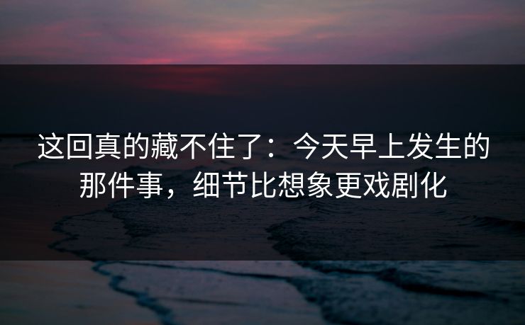 这回真的藏不住了:今天早上发生的那件事,细节比想象更戏剧化 这回真的藏不住了:今天早上发生的那件事,细节比想象更戏剧化