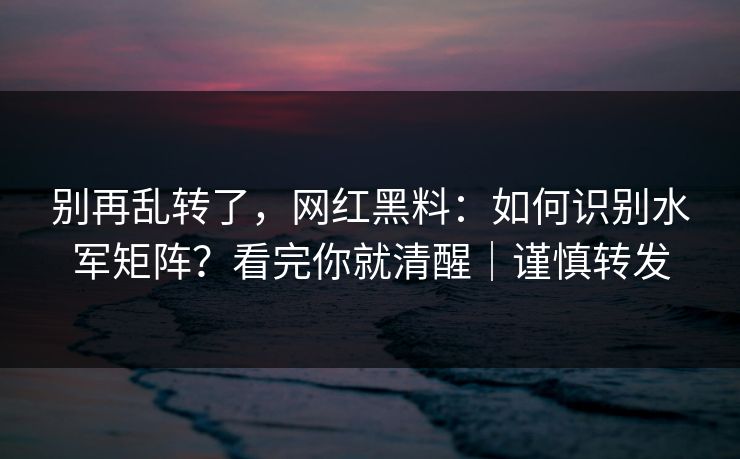 别再乱转了，网红黑料：如何识别水军矩阵？看完你就清醒｜谨慎转发