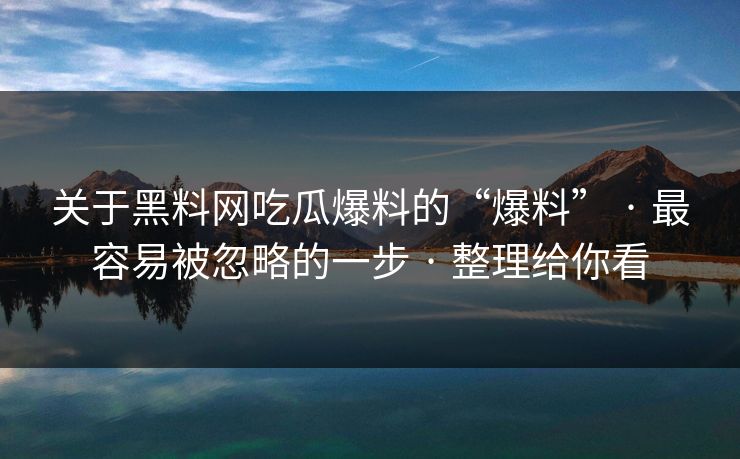关于黑料网吃瓜爆料的“爆料” · 最容易被忽略的一步 · 整理给你看