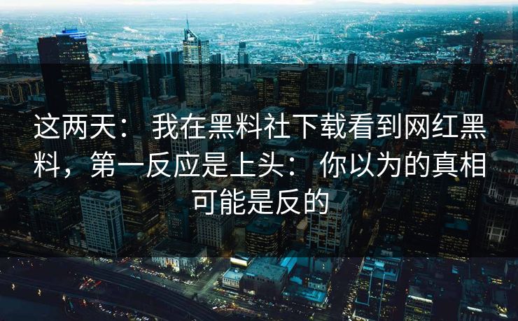 这两天: 我在黑料社下载看到网红黑料,第一反应是上头: 你以为的真相可能是反的