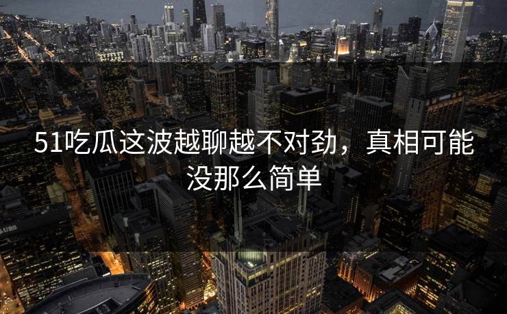 51吃瓜这波越聊越不对劲，真相可能没那么简单