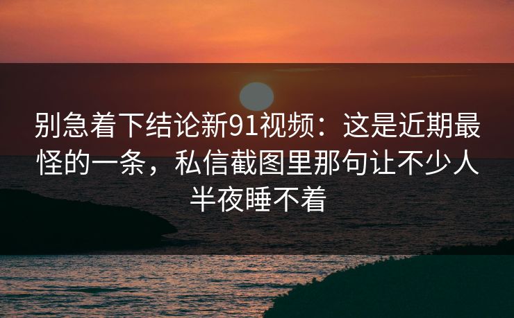 别急着下结论新91视频：这是近期最怪的一条，私信截图里那句让不少人半夜睡不着