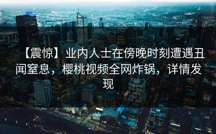 【震惊】业内人士在傍晚时刻遭遇丑闻窒息，樱桃视频全网炸锅，详情发现