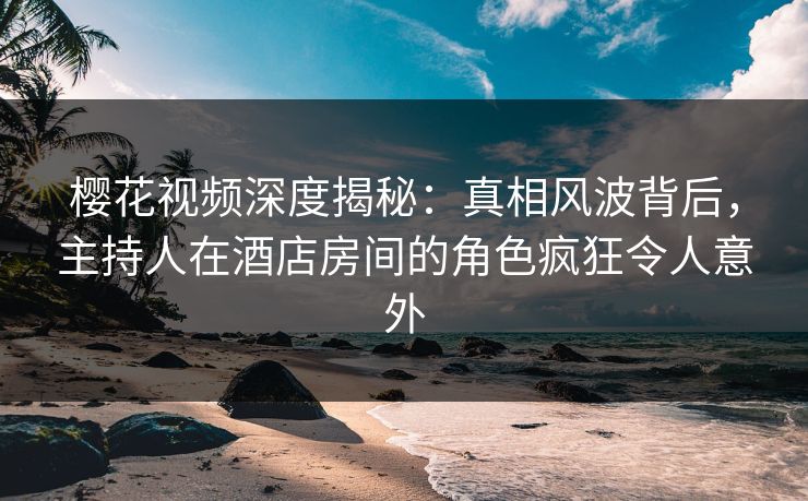樱花视频深度揭秘：真相风波背后，主持人在酒店房间的角色疯狂令人意外