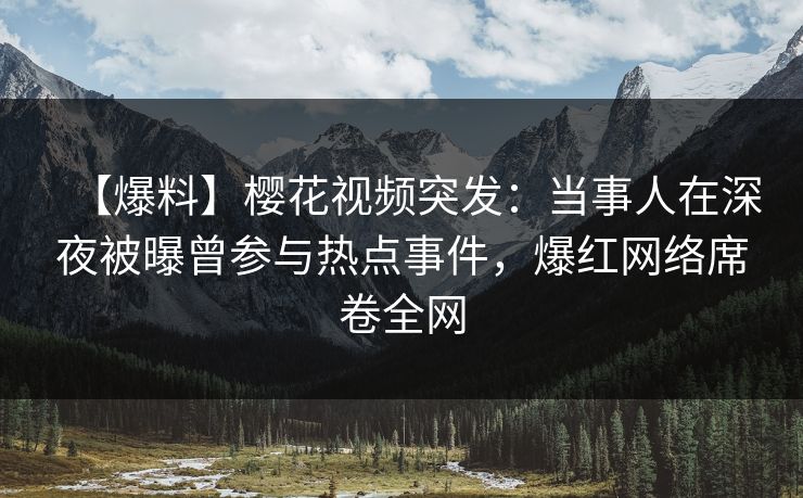 【爆料】樱花视频突发：当事人在深夜被曝曾参与热点事件，爆红网络席卷全网