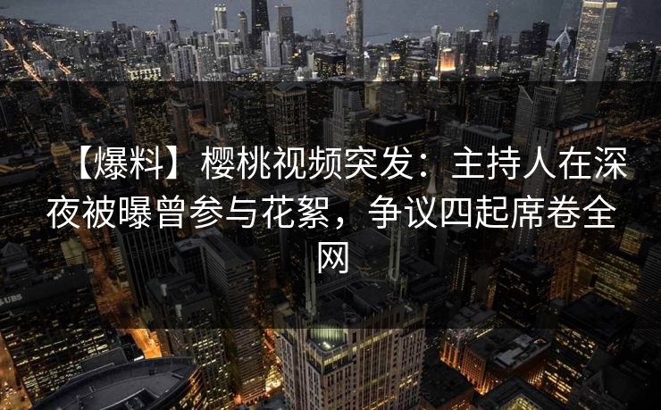 【爆料】樱桃视频突发：主持人在深夜被曝曾参与花絮，争议四起席卷全网
