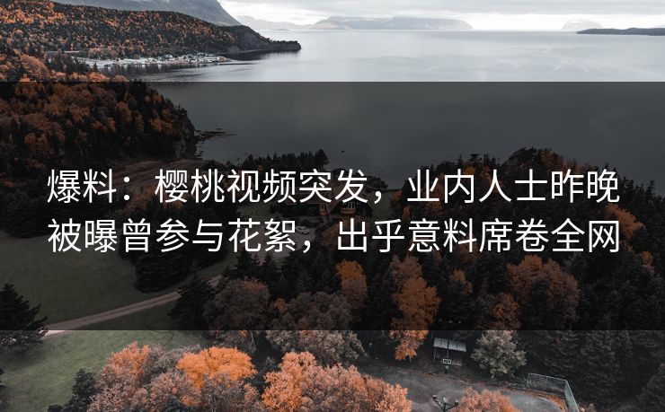 爆料：樱桃视频突发，业内人士昨晚被曝曾参与花絮，出乎意料席卷全网