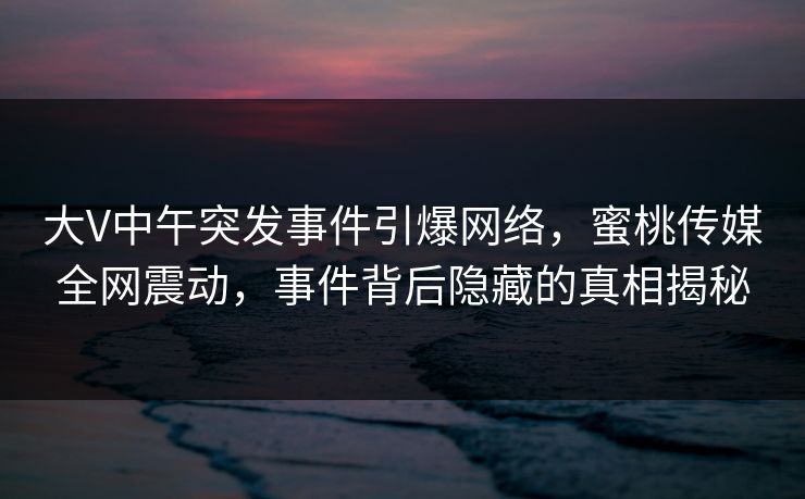 大V中午突发事件引爆网络,蜜桃传媒全网震动,事件背后隐藏的真相揭秘