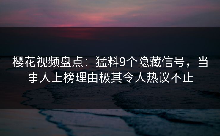 樱花视频盘点：猛料9个隐藏信号，当事人上榜理由极其令人热议不止