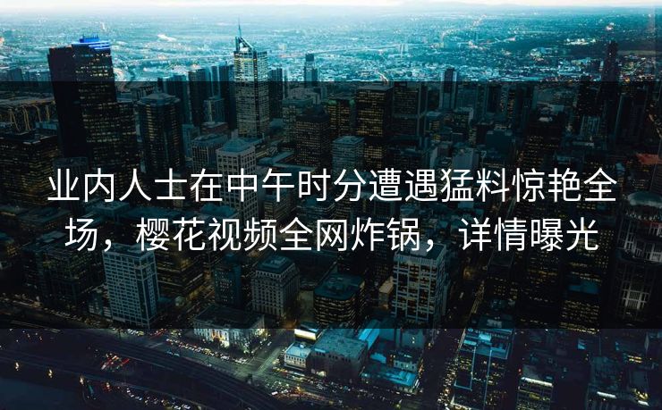 业内人士在中午时分遭遇猛料惊艳全场,樱花视频全网炸锅,详情曝光 业内人士在中午时分遭遇猛料惊艳全场,樱花视频全网炸锅,详情曝光
