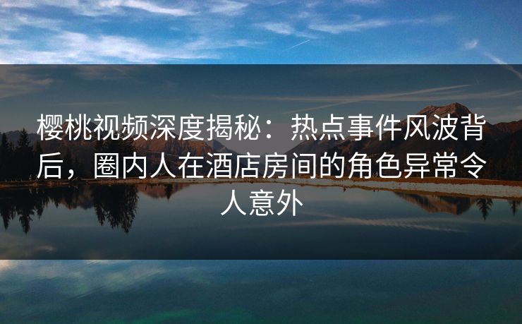 樱桃视频深度揭秘:热点事件风波背后,圈内人在酒店房间的角色异常令人意外 樱桃视频深度揭秘:热点事件风波背后,圈内人在酒店房间的角色异常令人意外