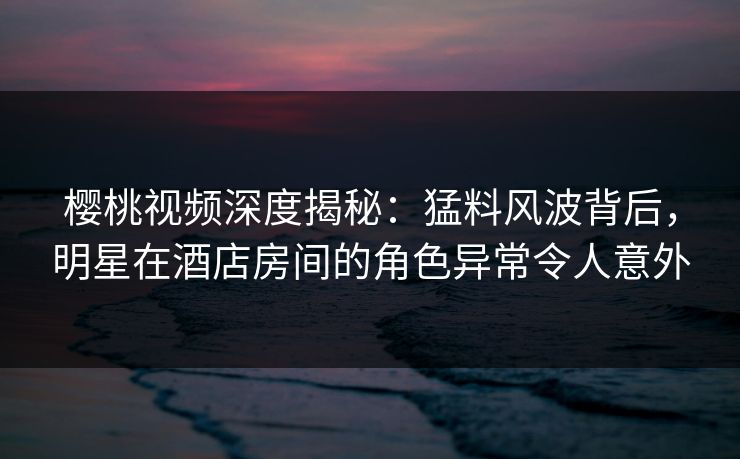 樱桃视频深度揭秘：猛料风波背后，明星在酒店房间的角色异常令人意外