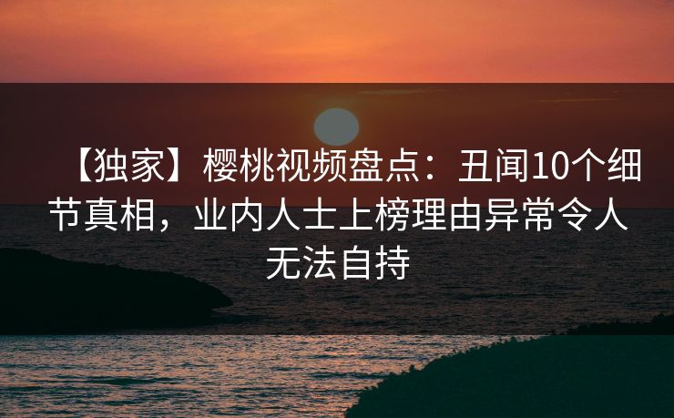 【独家】樱桃视频盘点:丑闻10个细节真相,业内人士上榜理由异常令人无法自持 【独家】樱桃视频盘点:丑闻10个细节真相,业内人士上榜理由异常令人无法自持