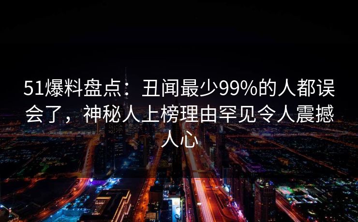 51爆料盘点:丑闻最少99%的人都误会了,神秘人上榜理由罕见令人震撼人心