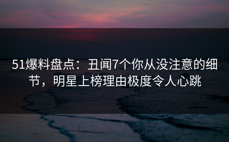 51爆料盘点:丑闻7个你从没注意的细节,明星上榜理由极度令人心跳 51爆料盘点:丑闻7个你从没注意的细节,明星上榜理由极度令人心跳
