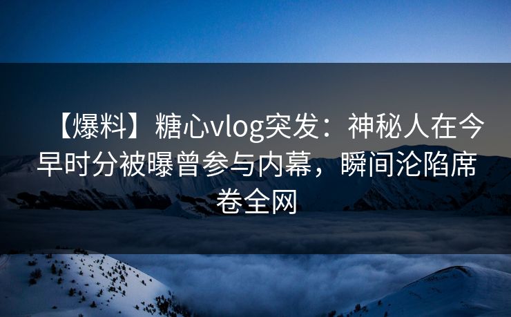 【爆料】糖心vlog突发：神秘人在今早时分被曝曾参与内幕，瞬间沦陷席卷全网