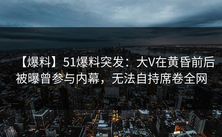 【爆料】51爆料突发：大V在黄昏前后被曝曾参与内幕，无法自持席卷全网