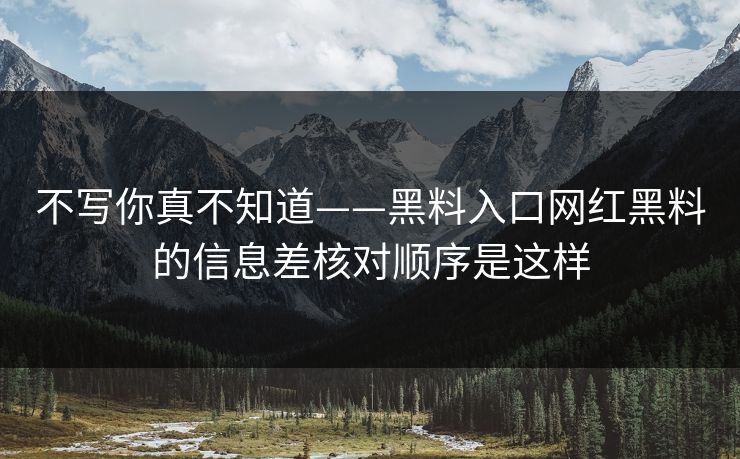 不写你真不知道——黑料入口网红黑料的信息差核对顺序是这样