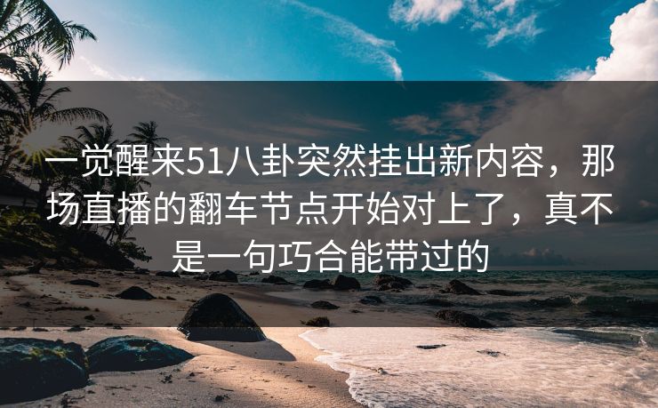 一觉醒来51八卦突然挂出新内容，那场直播的翻车节点开始对上了，真不是一句巧合能带过的