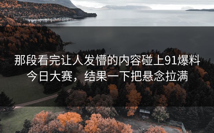 那段看完让人发懵的内容碰上91爆料今日大赛，结果一下把悬念拉满